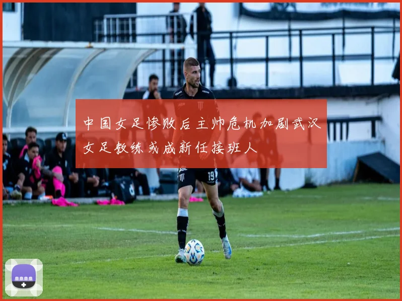 中国女足惨败后主帅危机加剧武汉女足教练或成新任接班人