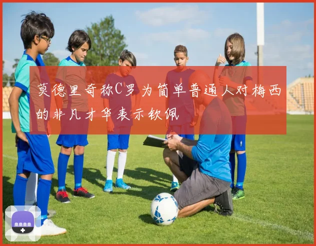 莫德里奇称C罗为简单普通人对梅西的非凡才华表示钦佩