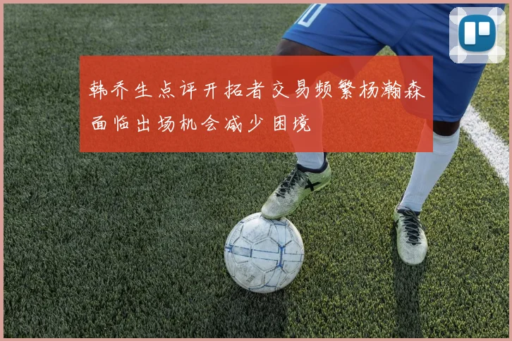 韩乔生点评开拓者交易频繁杨瀚森面临出场机会减少困境