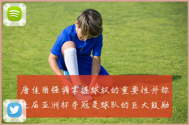 唐佳丽强调掌握球权的重要性并称上届亚洲杯夺冠是球队的巨大鼓励
