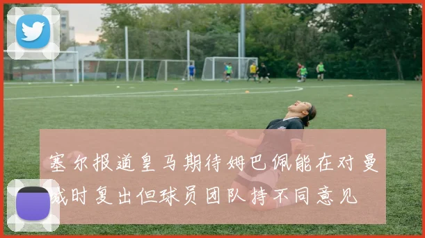 塞尔报道皇马期待姆巴佩能在对曼城时复出但球员团队持不同意见