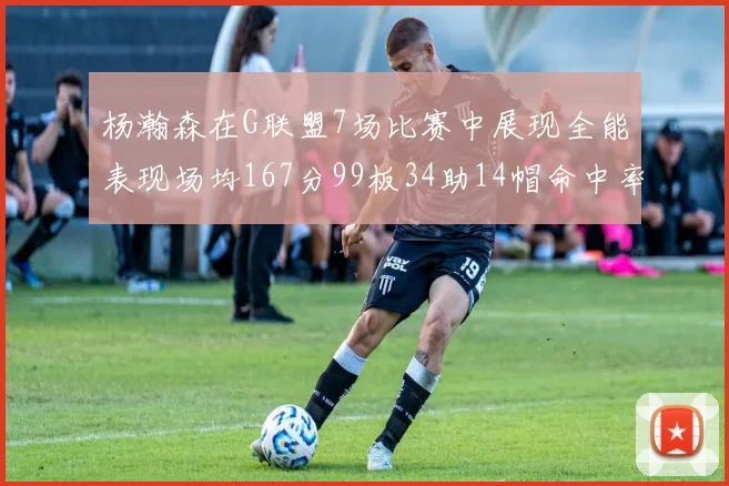 杨瀚森在G联盟7场比赛中展现全能表现场均167分99板34助14帽命中率超五成