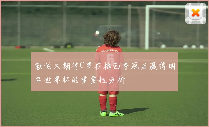 勒伯夫期待C罗在梅西夺冠后赢得明年世界杯的重要性分析