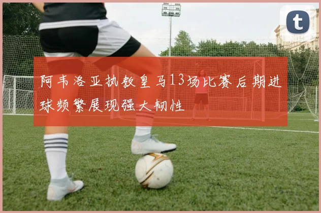 阿韦洛亚执教皇马13场比赛后期进球频繁展现强大韧性