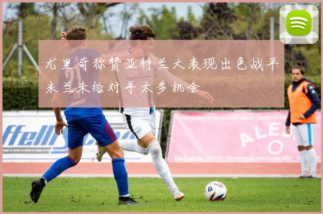 尤里奇称赞亚特兰大表现出色战平米兰未给对手太多机会
