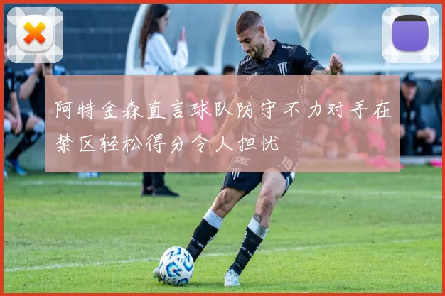 阿特金森直言球队防守不力对手在禁区轻松得分令人担忧