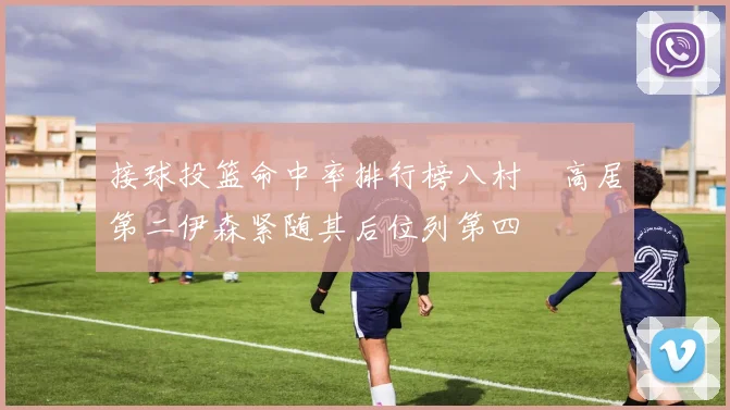 接球投篮命中率排行榜八村塁高居第二伊森紧随其后位列第四