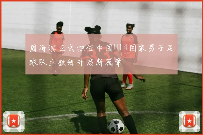 周海滨正式担任中国U14国家男子足球队主教练开启新篇章