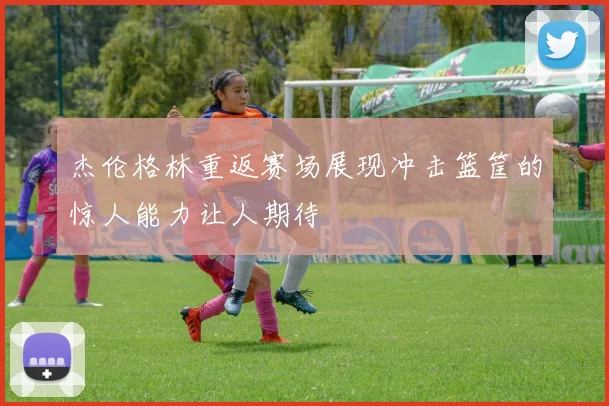 杰伦格林重返赛场展现冲击篮筐的惊人能力让人期待