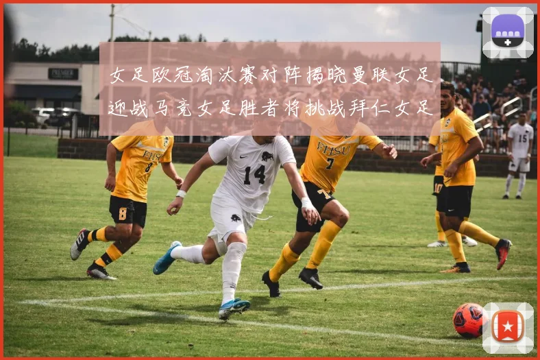 女足欧冠淘汰赛对阵揭晓曼联女足迎战马竞女足胜者将挑战拜仁女足