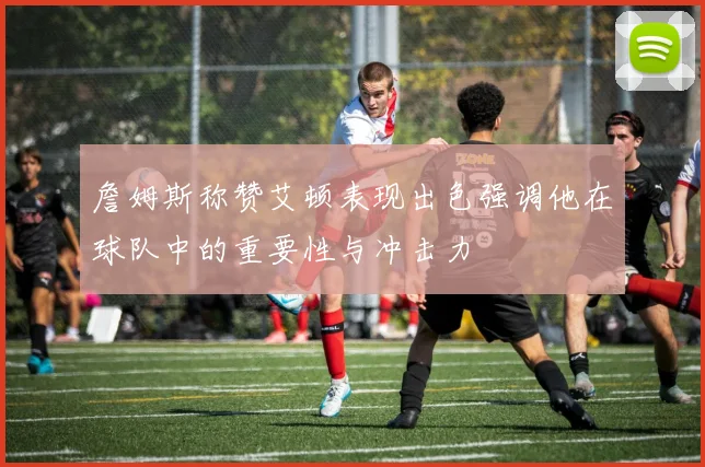 詹姆斯称赞艾顿表现出色强调他在球队中的重要性与冲击力