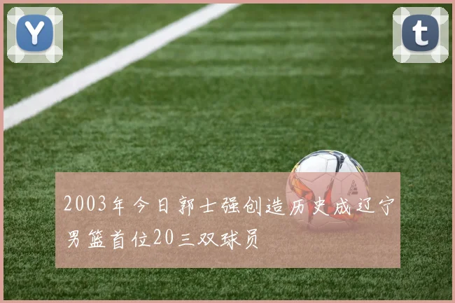 2003年今日郭士强创造历史成辽宁男篮首位20三双球员