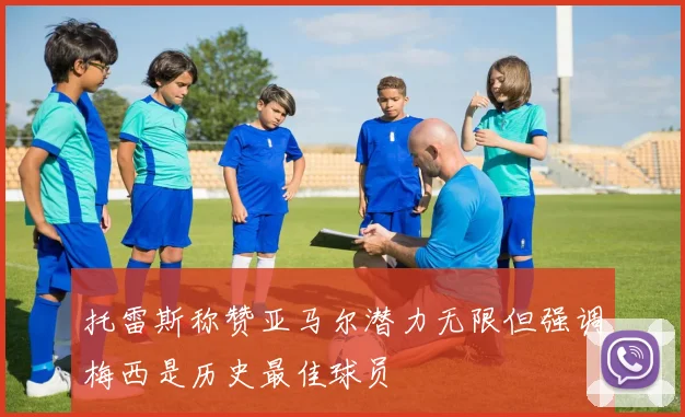 托雷斯称赞亚马尔潜力无限但强调梅西是历史最佳球员