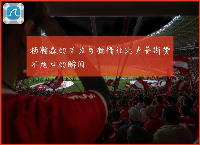 杨瀚森的活力与激情让比卢普斯赞不绝口的瞬间