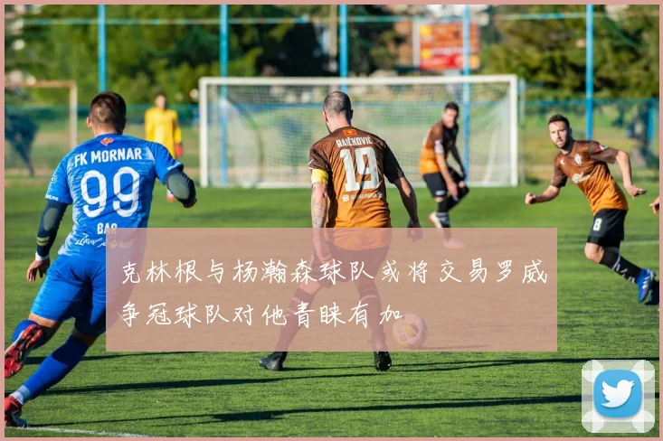 克林根与杨瀚森球队或将交易罗威争冠球队对他青睐有加