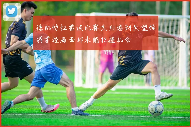 德凯特拉雷谈比赛失利感到失望强调掌控局面却未能把握机会