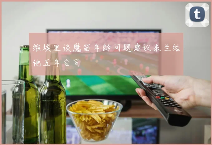 维埃里谈魔笛年龄问题建议米兰给他五年合同