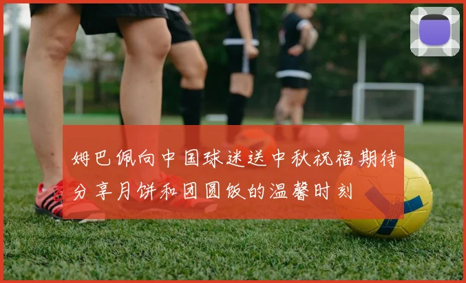 姆巴佩向中国球迷送中秋祝福期待分享月饼和团圆饭的温馨时刻