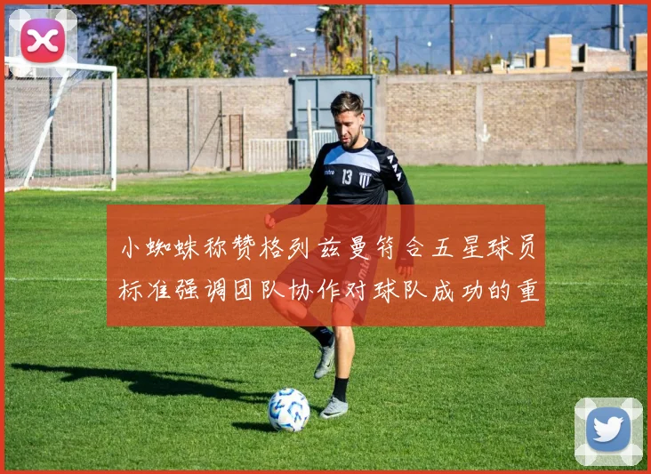 小蜘蛛称赞格列兹曼符合五星球员标准强调团队协作对球队成功的重要性