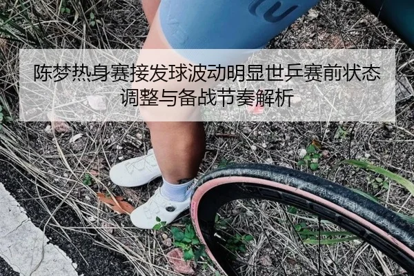 陈梦热身赛接发球波动明显世乒赛前状态调整与备战节奏解析 | jiangnan